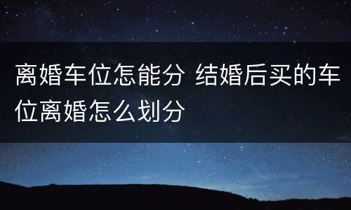 离婚车位怎能分 结婚后买的车位离婚怎么划分