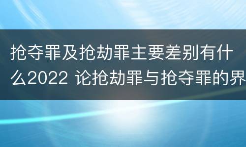 抢夺罪及抢劫罪主要差别有什么2022 论抢劫罪与抢夺罪的界限