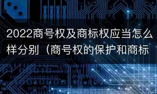 2022商号权及商标权应当怎么样分别（商号权的保护和商标权的保护一样是全国性范围的）