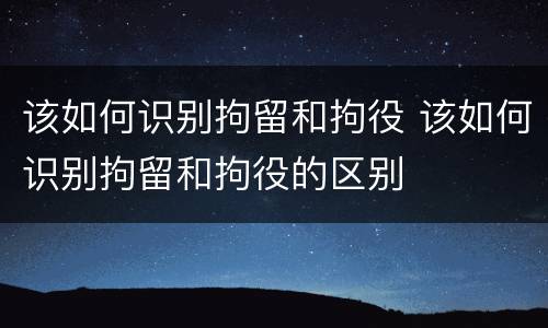 该如何识别拘留和拘役 该如何识别拘留和拘役的区别