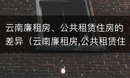 云南廉租房、公共租赁住房的差异（云南廉租房,公共租赁住房的差异是什么）