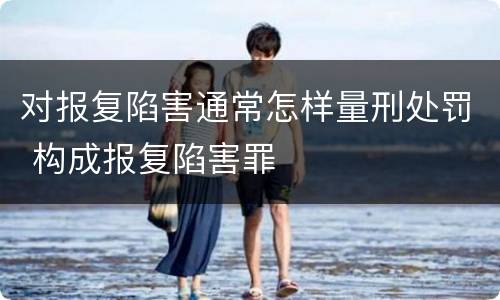 对报复陷害通常怎样量刑处罚 构成报复陷害罪