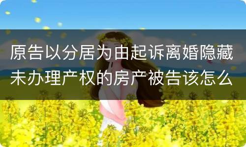 原告以分居为由起诉离婚隐藏未办理产权的房产被告该怎么办