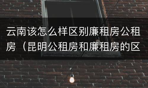 云南该怎么样区别廉租房公租房（昆明公租房和廉租房的区别）