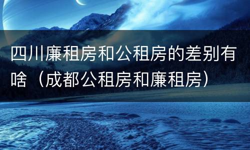 四川廉租房和公租房的差别有啥（成都公租房和廉租房）
