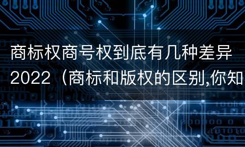 商标权商号权到底有几种差异2022（商标和版权的区别,你知道多少?）