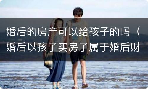 婚后的房产可以给孩子的吗（婚后以孩子买房子属于婚后财产吗?）