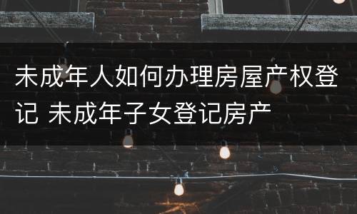 未成年人如何办理房屋产权登记 未成年子女登记房产