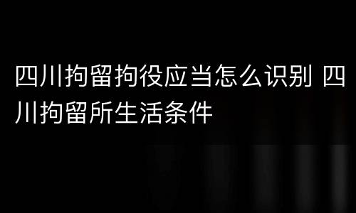 四川拘留拘役应当怎么识别 四川拘留所生活条件