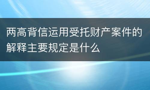 两高背信运用受托财产案件的解释主要规定是什么