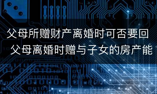 父母所赠财产离婚时可否要回 父母离婚时赠与子女的房产能要回吗