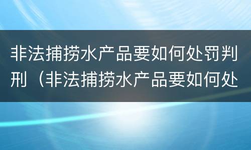 非法捕捞水产品要如何处罚判刑（非法捕捞水产品要如何处罚判刑多久）