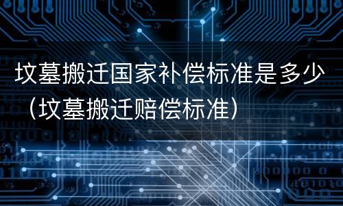 坟墓搬迁国家补偿标准是多少（坟墓搬迁赔偿标准）