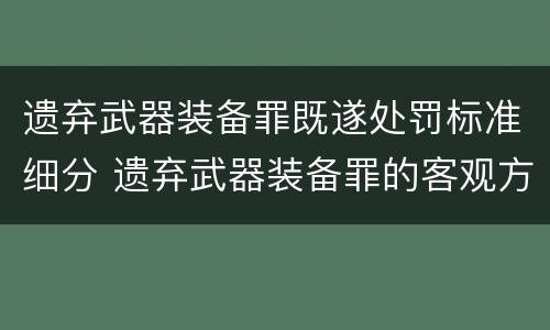 遗弃武器装备罪既遂处罚标准细分 遗弃武器装备罪的客观方面表现为