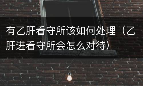 有乙肝看守所该如何处理（乙肝进看守所会怎么对待）