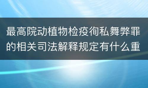 最高院动植物检疫徇私舞弊罪的相关司法解释规定有什么重要内容