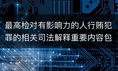 最高检对有影响力的人行贿犯罪的相关司法解释重要内容包括什么