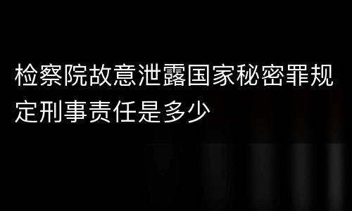 检察院故意泄露国家秘密罪规定刑事责任是多少