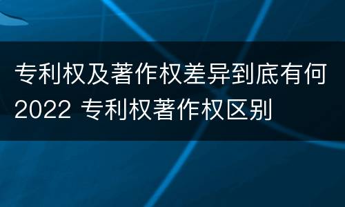 专利权及著作权差异到底有何2022 专利权著作权区别
