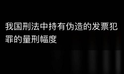 我国刑法中持有伪造的发票犯罪的量刑幅度