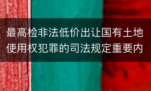 最高检非法低价出让国有土地使用权犯罪的司法规定重要内容是什么