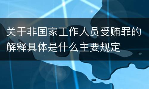关于非国家工作人员受贿罪的解释具体是什么主要规定