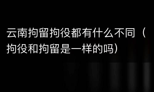 云南拘留拘役都有什么不同（拘役和拘留是一样的吗）