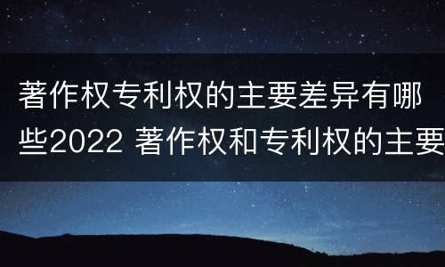 著作权专利权的主要差异有哪些2022 著作权和专利权的主要区别