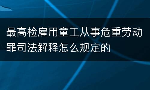 最高检雇用童工从事危重劳动罪司法解释怎么规定的