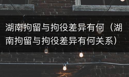 湖南拘留与拘役差异有何（湖南拘留与拘役差异有何关系）