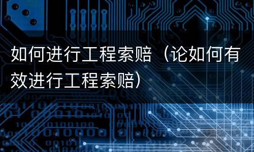 如何进行工程索赔（论如何有效进行工程索赔）