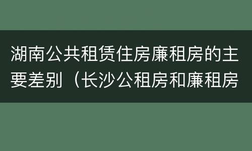 湖南公共租赁住房廉租房的主要差别（长沙公租房和廉租房的区别）
