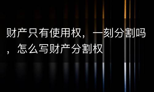 财产只有使用权，一刻分割吗，怎么写财产分割权