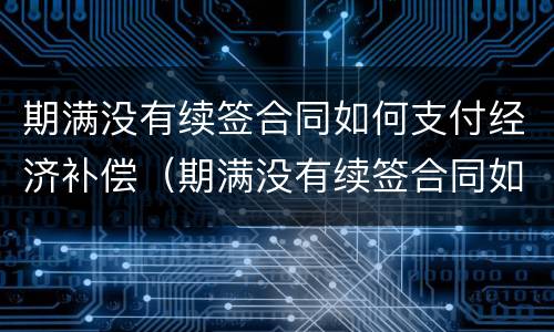 期满没有续签合同如何支付经济补偿（期满没有续签合同如何支付经济补偿费）
