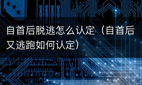自首后脱逃怎么认定（自首后又逃跑如何认定）