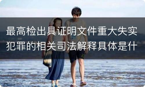 最高检出具证明文件重大失实犯罪的相关司法解释具体是什么重要规定
