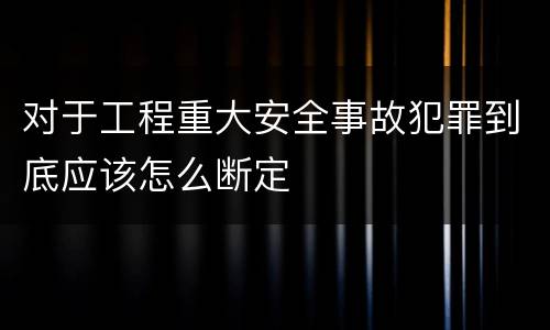 对于工程重大安全事故犯罪到底应该怎么断定