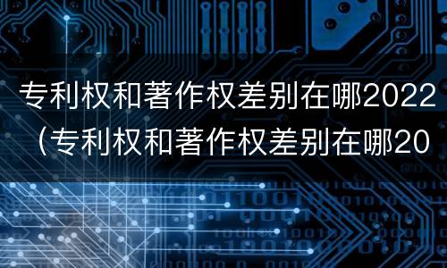 专利权和著作权差别在哪2022（专利权和著作权差别在哪2022年）