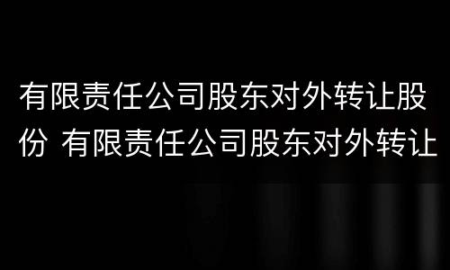 有限责任公司股东对外转让股份 有限责任公司股东对外转让股份的规定