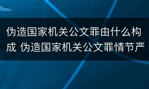 伪造国家机关公文罪由什么构成 伪造国家机关公文罪情节严重的标准