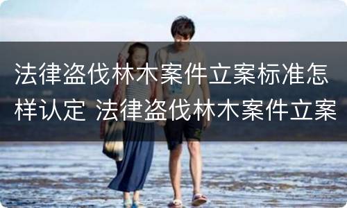 法律盗伐林木案件立案标准怎样认定 法律盗伐林木案件立案标准怎样认定的