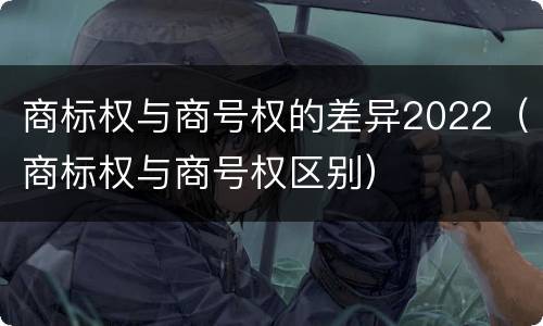 商标权与商号权的差异2022（商标权与商号权区别）