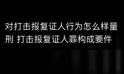 对打击报复证人行为怎么样量刑 打击报复证人罪构成要件