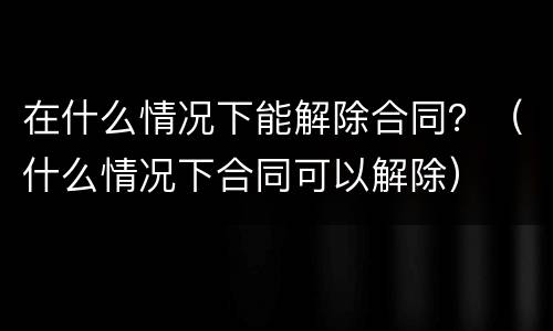 在什么情况下能解除合同？（什么情况下合同可以解除）