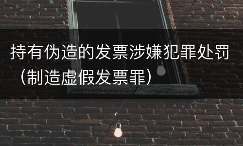 持有伪造的发票涉嫌犯罪处罚（制造虚假发票罪）