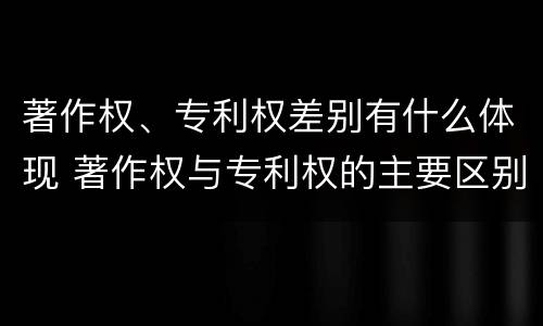 著作权、专利权差别有什么体现 著作权与专利权的主要区别