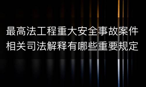 最高法工程重大安全事故案件相关司法解释有哪些重要规定