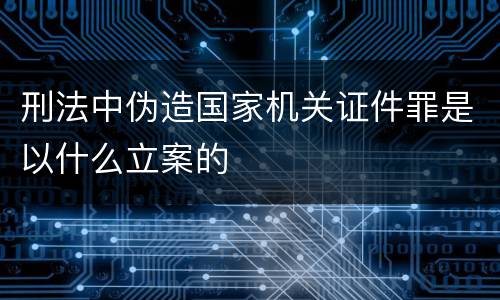 刑法中伪造国家机关证件罪是以什么立案的