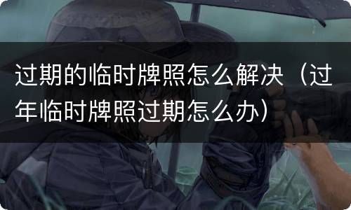 过期的临时牌照怎么解决（过年临时牌照过期怎么办）