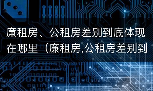 廉租房、公租房差别到底体现在哪里（廉租房,公租房差别到底体现在哪里了）
